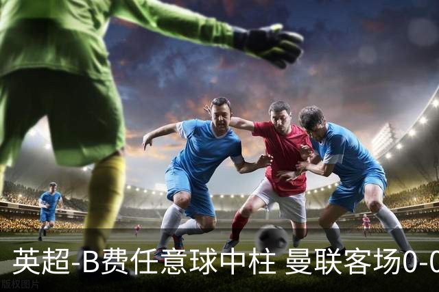 英超-B费任意球中柱 曼联客场0-0阿斯顿维拉
